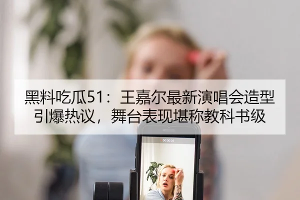 黑料吃瓜51：王嘉尔最新演唱会造型引爆热议，舞台表现堪称教科书级